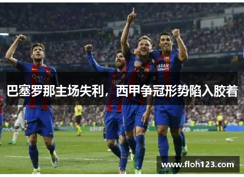 巴塞罗那主场失利，西甲争冠形势陷入胶着